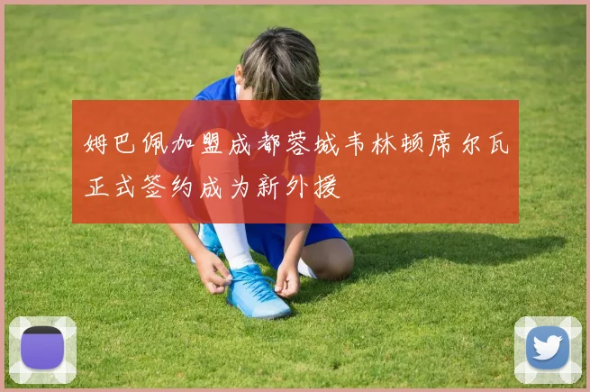 姆巴佩加盟成都蓉城韦林顿席尔瓦正式签约成为新外援