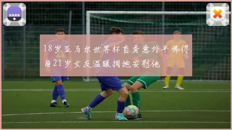 18岁亚马尔世界杯首秀意外平佛得角21岁女友温暖拥抱安慰他