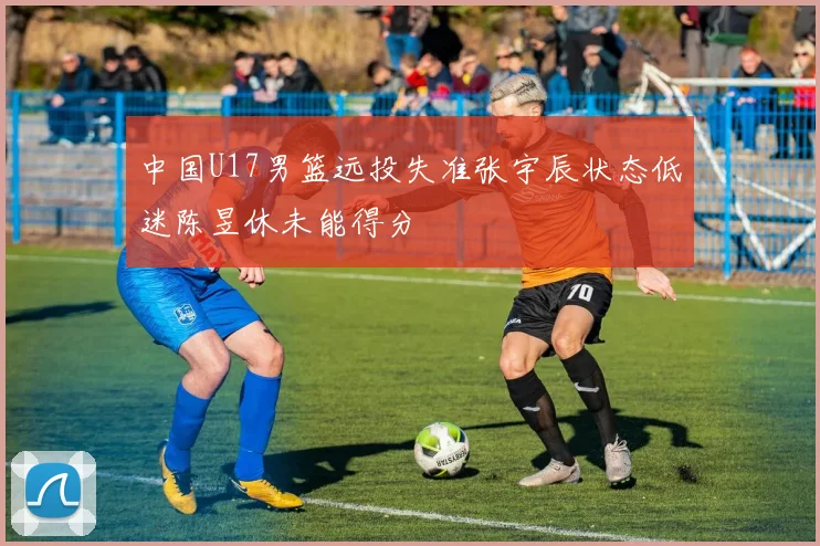 中国U17男篮远投失准张宇辰状态低迷陈昱休未能得分