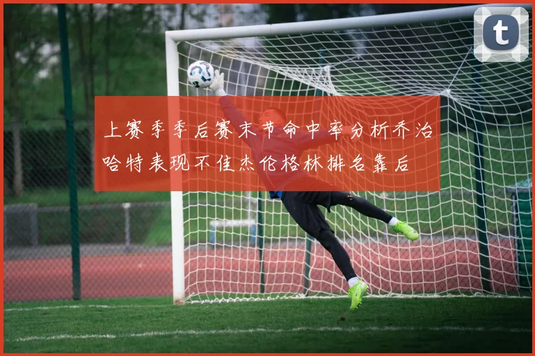 上赛季季后赛末节命中率分析乔治哈特表现不佳杰伦格林排名靠后