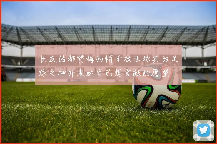 长友佑都赞梅西帽子戏法称其为足球之神并表达自己想贡献的愿望