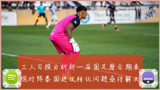 工人日报分析新一届国足磨合期表现对阵泰国进攻转化问题亟待解决