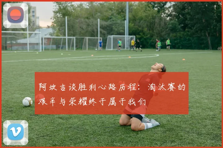 阿坎吉谈胜利心路历程：淘汰赛的艰辛与荣耀终于属于我们