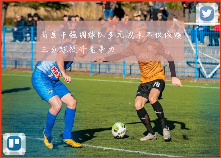 乌度卡强调球队多元战术不仅依赖三分球提升竞争力