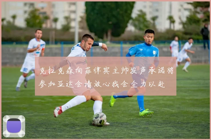 克拉克森向菲律宾主帅发声承诺将参加亚运会请放心我会全力以赴