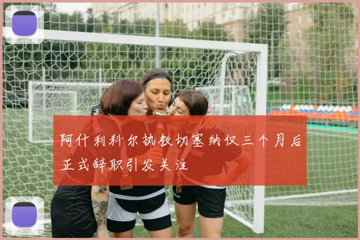 阿什利科尔执教切塞纳仅三个月后正式辞职引发关注