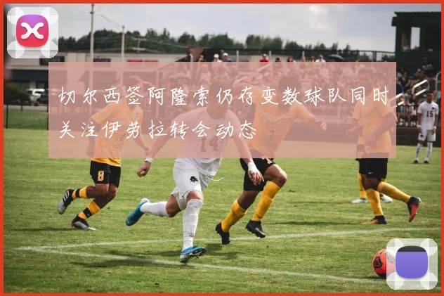 切尔西签阿隆索仍存变数球队同时关注伊劳拉转会动态