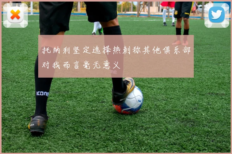 托纳利坚定选择热刺称其他俱乐部对我而言毫无意义