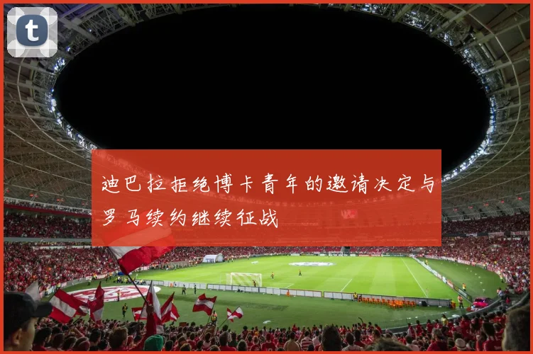 迪巴拉拒绝博卡青年的邀请决定与罗马续约继续征战