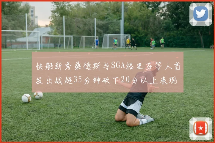 快船新秀桑德斯与SGA格里芬等人首发出战超35分钟砍下20分以上表现亮眼