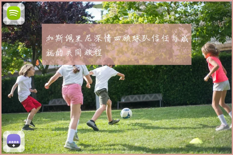 加斯佩里尼深情回顾球队信任与成就的共同旅程