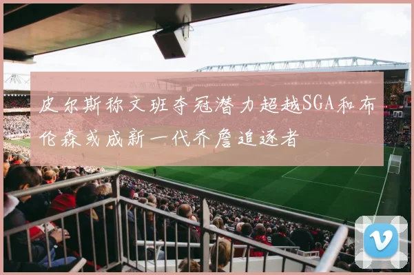 皮尔斯称文班夺冠潜力超越SGA和布伦森或成新一代乔詹追逐者