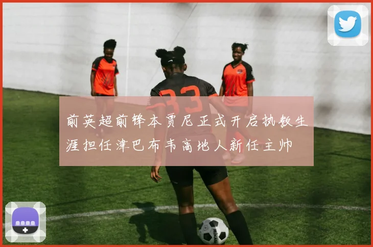 前英超前锋本贾尼正式开启执教生涯担任津巴布韦高地人新任主帅