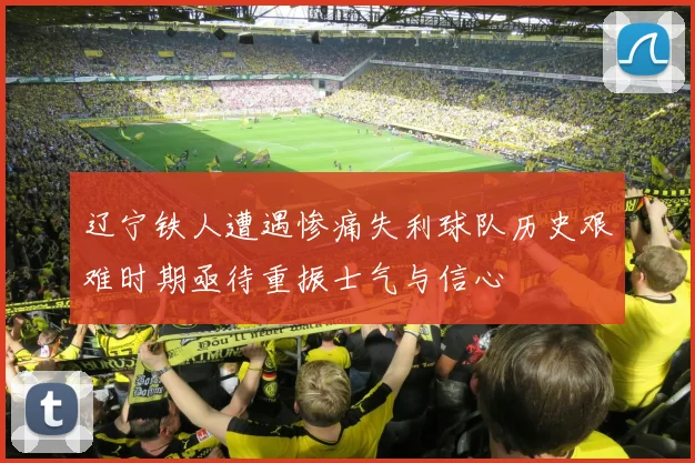 辽宁铁人遭遇惨痛失利球队历史艰难时期亟待重振士气与信心