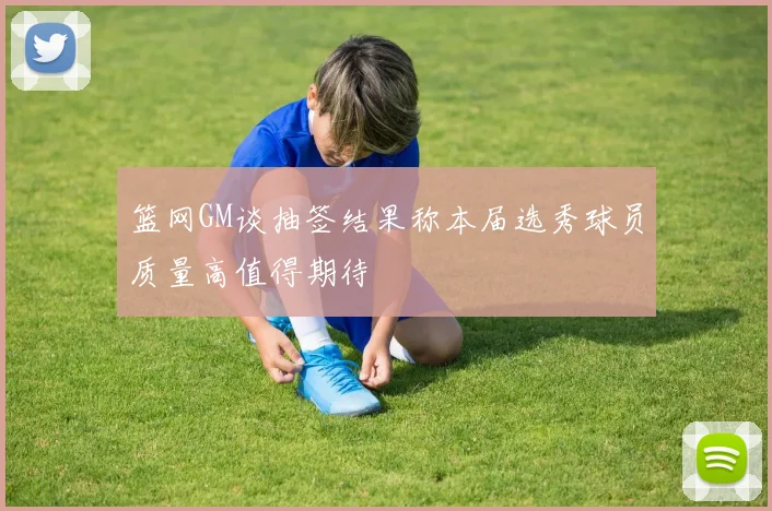 篮网GM谈抽签结果称本届选秀球员质量高值得期待