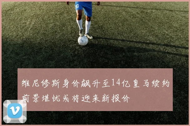 维尼修斯身价飙升至14亿皇马续约前景堪忧或将迎来新报价