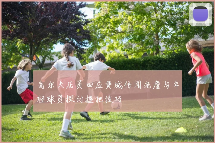 高尔夫店员回应费城传闻老詹与年轻球员探讨握把技巧