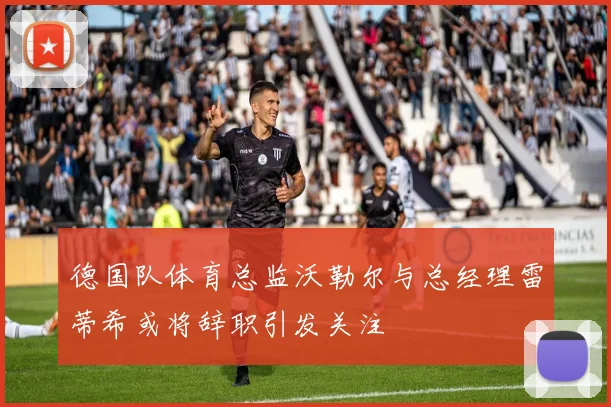 德国队体育总监沃勒尔与总经理雷蒂希或将辞职引发关注