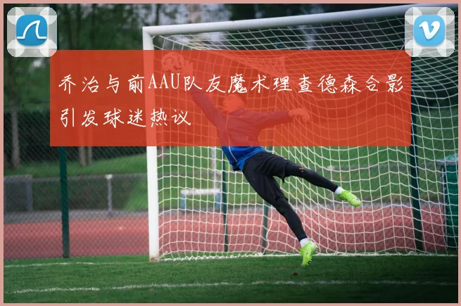 乔治与前AAU队友魔术理查德森合影引发球迷热议