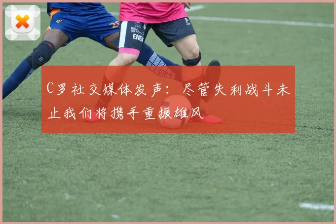 C罗社交媒体发声：尽管失利战斗未止我们将携手重振雄风
