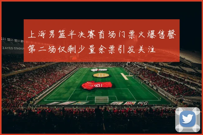 上海男篮半决赛首场门票火爆售罄第二场仅剩少量余票引发关注