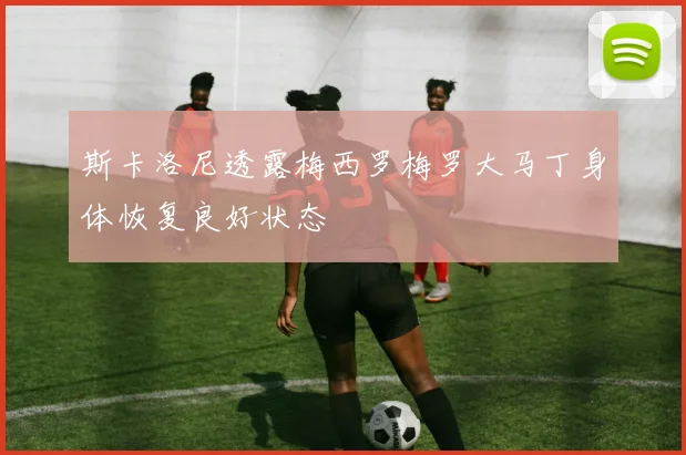 斯卡洛尼透露梅西罗梅罗大马丁身体恢复良好状态