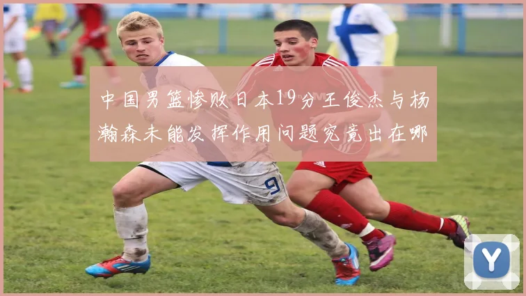 中国男篮惨败日本19分王俊杰与杨瀚森未能发挥作用问题究竟出在哪儿