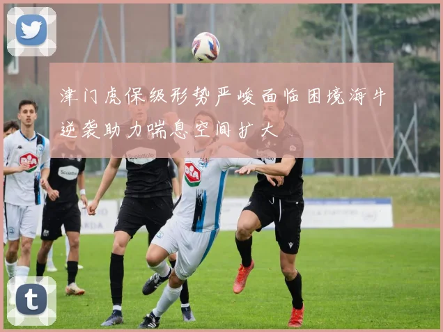 津门虎保级形势严峻面临困境海牛逆袭助力喘息空间扩大
